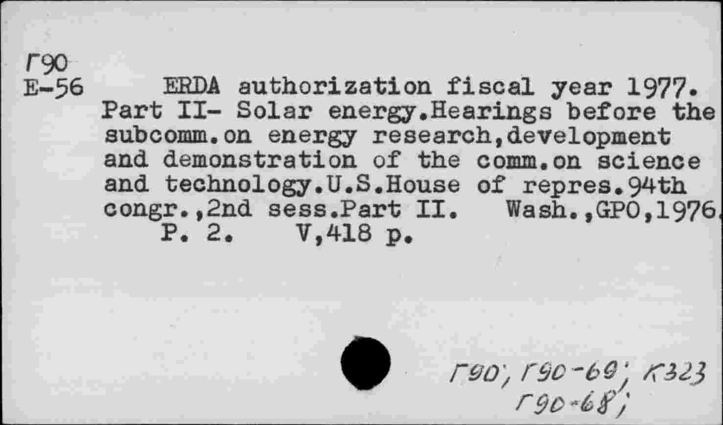 ﻿E-56 ERDA authorization fiscal year 1977« Part II- Solar energy.Hearings before the subcomm.on energy research,development and demonstration of the comm.on science and technology.U.S.House of repres.94th congr.,2nd sess.Part II. Wash.,GPO,1976
P. 2.	V,418 p.
